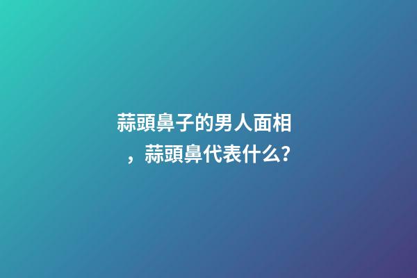 蒜頭鼻子的男人面相，蒜頭鼻代表什么？